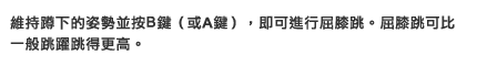 維持蹲下的姿勢並按B鍵（或A鍵），即可進行屈膝跳。屈膝跳可比一般跳躍跳得更高。