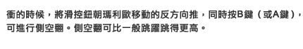 衝的時候，將滑控鈕朝瑪利歐移動的反方向推，同時按B（或A）鍵，可進行側空翻。側空翻可比一般跳躍跳得更高。