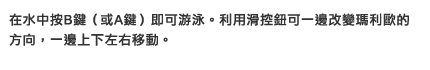 在水中按B鍵（或A鍵）即可游泳。利用滑控鈕可一邊改變瑪利歐的方向，一邊上下左右移動。