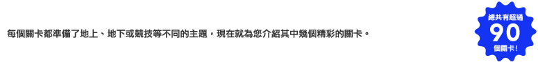 每個關卡都準備了地上、地下或競技等不同的主題，現在就為您介紹其中幾個精彩的關卡。