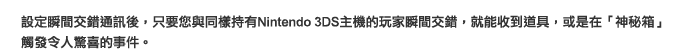 設定瞬間交錯通訊後，只要您與同樣持有Nintendo 3DS主機的玩家瞬間交錯，就能收到道具，或是在「神秘箱」觸發令人驚喜的事件。