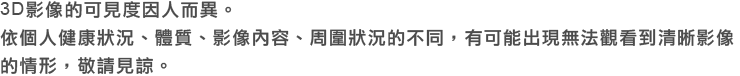 3D影像的可見度因人而異。 依個人健康狀況、體質、影像內容、周圍狀況的不同，有可能無法觀看到清晰影像的情形，敬請見諒。