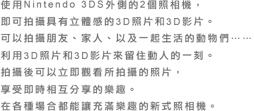 使用Nintendo 3DS外側的2個照相機，即可拍攝具有立體感的3D照片和3D影片。可以拍攝朋友、家人、以及一起生活的動物們……利用3D照片和3D影片來留住動人的一刻。拍攝後可以立即觀看所拍攝的照片，享受即時相互分享的樂趣。在各種場合都能讓充滿樂趣的新式照相機。