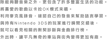 除能夠聽音樂之外，更包含了許多豐富生活的功能。將喜愛的歌曲以卡拉OK模式來唱。利用麥克風錄音，確認自己的發音來幫助語言學習。與持有Nintendo 3DS的玩家進行瞬間交錯後，就可以看見相關的默契診斷與金曲排行榜。外出時，讓平凡無奇的車站與街角變得更加有趣。