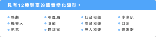 具有12種豐富的聲音變化類型。 ●鸚鵡 ●機器人 ●氦氣 ●電風扇 ●隧道 ●無線電 ●低音和聲 ●高音和聲 ●三人和聲 ●小喇叭 ●口哨 ●蜂鳴器