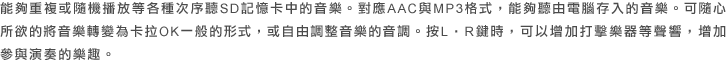 能夠重複或隨機播放等各種次序聽SD記憶卡中的音樂。對應AAC與MP3格式，能夠聽由電腦存入的音樂。可隨心所欲的將音樂轉變為卡拉OK一般的形式，或自由調整音樂的音調。按L・R鍵時，可以增加打擊樂器等聲響，增加參與演奏的樂趣。