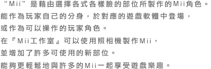 “Mii”是藉由選擇各式各樣臉的部位所製作的Mii角色。能作為玩家自己的分身，於對應的遊戲軟體中登場，或作為可以操作的玩家角色。在『Mii工作室』可以使用照相機製作Mii，並增加了許多可使用的新部位。能夠更輕鬆地與許多的Mii一起享受遊戲樂趣。