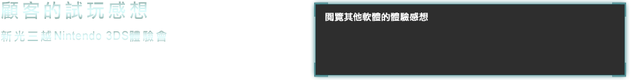 新光三越Nintendo 3DS體驗會 在12月1日，2日舉行的新光三越Nintendo 3DS體驗會中，收集到許多顧客體驗後的感想，在此公開其中一部分。