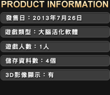 ■發售日：2013年7月26日　■ 建議售價：NTD1,499　■ 遊戲類型：大腦活化軟體　■ 遊戲人數：1人　■ 儲存資料數：3個　■ 3D影像顯示：有