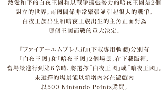 熱愛和平的白夜王國和以戰爭擴張勢力的暗夜王國是2個
對立的世界。兩國關係非常緊張並引起很大的戰爭。
白夜王族出生和暗夜王族出生的主角正面對為
哪個王國而戰的重大決定。
『ファイアーエムブレムif』分別有「白夜王國」和「暗夜王國」
2個場景。在下載版裡，當場景進行到第6章時，將選擇
「白夜王國」或「暗夜王國」。未選擇的場景能以新增內容在
遊戲內以HKD 120（500 Nintendo Points）購買。