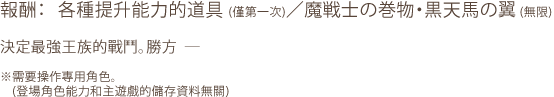 報酬：各種提升能力的道具(第一次)/魔戦士の巻物・黒天馬の翼(無限) / 決定最強王族的戰鬥。勝方― / ※需要操作專用角色。(登場角色能力和主遊戲的儲存資料無關)