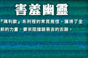 害羞幽靈　『瑪利歐』系列裡的常見鬼怪。獲得了全新的力量，要來阻?路易吉的去路。