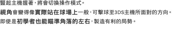 豎起主機握著，將會切換操作模式。視角會變得像實際站在球場上一般，可擊球至3DS主機所面對的方向。即使是初學者也能瞄準角落的左右，製造有利的局勢。