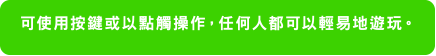 可使用按鍵或以點觸操作，任何人都可以輕易地遊玩。