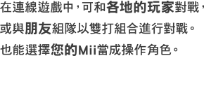 在連線遊戲中，可和各地的玩家對戰 ，或與朋友組隊以雙打組合進行對戰。也能選擇您的Mii當成操作角色。