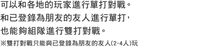 可以和各地的玩家進行單打對戰。和已登錄為朋友的友人進行單打，也能夠組隊進行雙打對戰。※雙打對戰只能與已登錄為朋友的友人(2~4人)玩