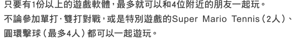 只要有1份以上的遊戲軟體，最多就可以和4位附近的朋友一起玩。不論參加單打．雙打對戰，或是特別遊戲的Super Mario Tennis（2人）、圓環擊球（最多4人）都可以一起遊玩。