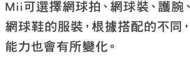 Mii可選擇網球拍、網球裝、護腕、網球鞋的服裝，根據搭配的不同，能力也會有所變化。