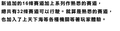 新追加的16條賽道加上系列作熟悉的賽道，總共有32條賽道可以行駛。就算是熟悉的賽道，也加入了上天下海等各種機關等著玩家體驗。