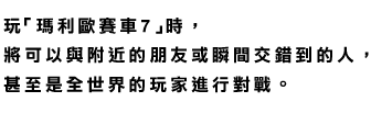 玩《瑪利歐賽車7》時，將可以與附近的朋友或瞬間交錯到的人，甚至是全世界的玩家進行對戰。