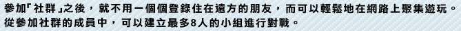 參加「社群」之後，就不用一個個登錄住在遠方的朋友，而可以輕鬆地在網路上聚集遊玩。從參加社群的成員中，可以建立最多8人的小組進行對戰。