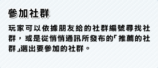 參加社群 玩家可以依據朋友給的社群編號尋找社群，或是從悄悄通訊所發布的「推薦的社群」選出要參加的社群。