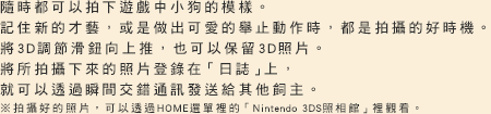 隨時都可以拍下遊戲中小狗的模樣。記住新的才藝，或是做出可愛的舉止動作時，都是拍攝的好時機將3D調節滑鈕向上推，也可以保留3D照片。將所拍攝下來的照片登錄在「日誌上」，就可以透過瞬間交錯通訊發送給其他飼主。拍攝好的照片，可以透過HOME選單裡的「Nintendo 3DS照相館」裡觀看。