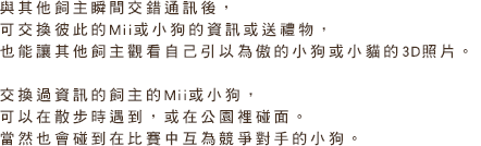 與其他飼主瞬間交錯通訊後，可交換彼此的Mii或小狗的資訊或送禮物，也能讓其他飼主觀看自己引以為傲的小狗或小貓的3D照片。交換過資訊的飼主的Mii或小狗，可以在散步時遇到，或在公園裡碰面。當然也會碰到在比賽中互為競爭對手的小狗。