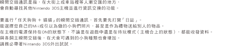 瞬間交錯通訊是指，在大街上或車站裡等人潮交匯的地方，會自動尋找其他Nintendo 3DS主機並進行資訊交換的功能。要進行『任天狗狗 ＋ 貓貓』的瞬間交錯通訊，首先要先打開「日誌」。能選擇您自己的Mii或引以為傲的小狗們照片，甚至是作為禮物送給別人的物品。在主機的電源保持在ON的狀態下，不論是在遊戲中還是在待玩模式(主機合上的狀態)，都能收發資料。與各飼主瞬間交錯後，在犬舍可遇到的小狗種類也會增加。請務必帶著Nintendo 3DS外出試試。