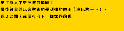 要注意其中更危險的機關！
最後等著與玩家對戰的是頑強的魔王（庫巴的手下）。
過了此關卡後便可向下一個世界前進。