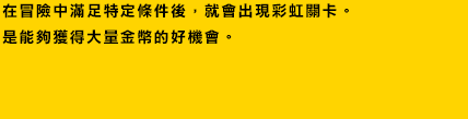 在冒險中滿足特定條件後，就會出現彩虹關卡。
是能夠獲得大量金幣的好機會。