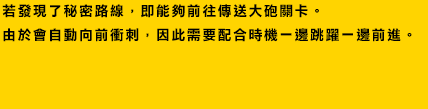 若發現了秘密路線，即能夠前往傳送大砲關卡。由於會自動向前衝刺，因此需要配合時機一邊跳躍一邊前進。