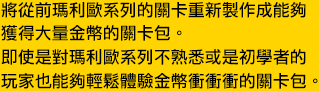 將從前瑪利歐系列的關卡重新製作成能夠獲得大量金幣的關卡包。即使是對瑪利歐系列不熟悉或是初學者的玩家
也能夠輕鬆體驗金幣衝衝衝的關卡包。