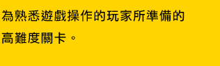 為熟悉遊戲操作的玩家所準備的高難度關卡。す。