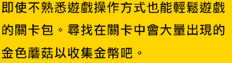 即使不熟悉遊戲操作方式也能輕鬆遊戲的關卡包。尋找在關卡中會大量出現的金色蘑菇以收集金幣吧。