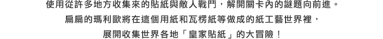 使用從許多地方收集來的貼紙與敵人戰鬥，解開關卡內的謎題向前進。扁扁的瑪利歐將在這個用紙和瓦楞紙等做成的紙工藝世界裡，展開收集世界各地「皇家貼紙」的大冒險！