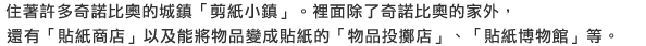 住著許多奇諾比奧的城鎮「剪紙小鎮」。裡面除了奇諾比奧的家外，還有「貼紙商店」以及能將物品變成貼紙的「物品投擲店」、「貼紙博物館」等。