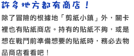 許多地方都有商店！　除了冒險的根據地「剪紙小鎮」外，關卡裡也有貼紙商店。持有的貼紙不夠，或是想在戰鬥前準備想要的貼紙時，務必去物品商店看看吧！