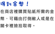 得到金幣！　在商店裡購買貼紙所需的金幣，可藉由打倒敵人或是在關卡裡撿拾取得。