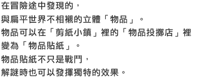 在冒險途中發現的，與扁平世界不相襯的立體「物品」。物品可以在「剪紙小鎮」裡的「物品投擲店」裡變為「物品貼紙」。物品貼紙不只是戰鬥，解謎時也可以發揮獨特的效果。