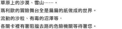 草原上的沙漠、雪山……。瑪利歐的冒險舞台全是扁扁的紙做成的世界。流動的沙粒、有毒的沼澤等，各關卡裡有著阻擋去路的危險機關等待著您。