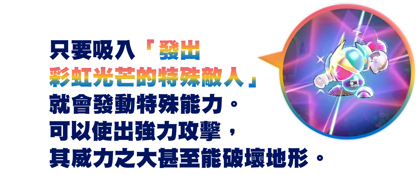 只要吸入發出彩虹光芒的特殊敵人就會發動特殊能力。可以使出強力攻擊，其威力之大甚至能破壞地形。