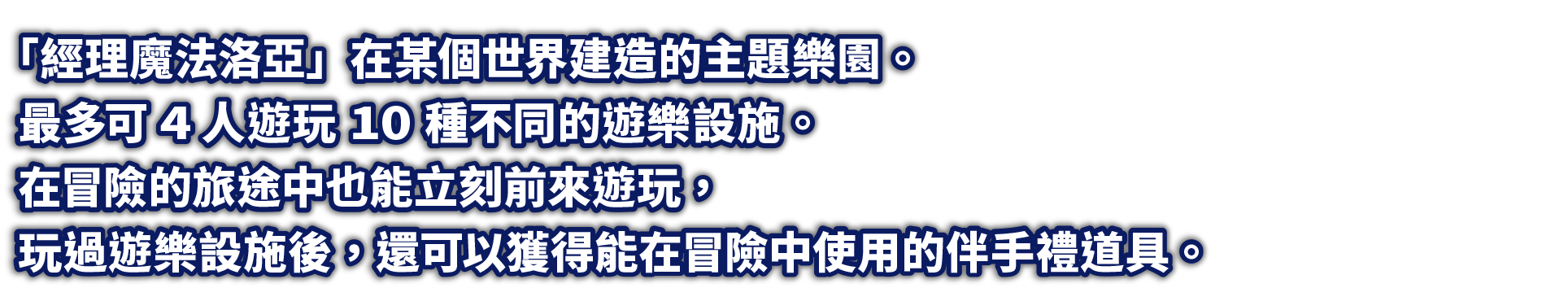 「經理魔法洛亞」在某個世界建造的主題樂園。最多可4人遊玩10種不同的遊樂設施。在冒險的旅途中也能立刻前來遊玩，玩過遊樂設施後，還可以獲得能在冒險中使用的伴手禮道具。