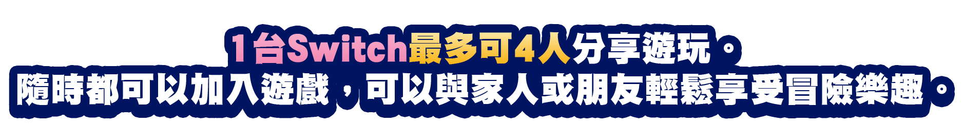 1台Switch最多可4人分享遊玩。隨時都可以加入遊戲，可以與家人或朋友輕鬆享受冒險樂趣。