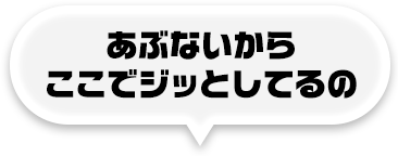 あぶないからここでジッとしてるの