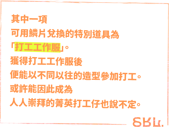 '其中一項可用鱗片兌換的特別道具為「打工工作服」。獲得打工工作服後便能以不同以往的造型參加打工。'或許能因此成為人人崇拜的菁英打工仔也說不定。