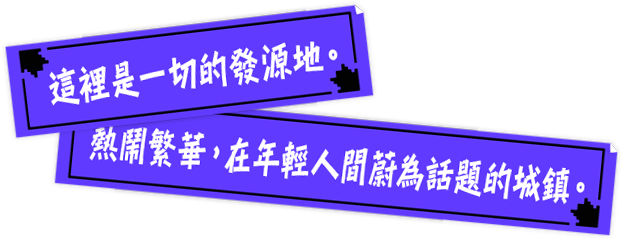 這裡是一切的發源地。熱鬧繁華，在年輕人間蔚為話題的城鎮。